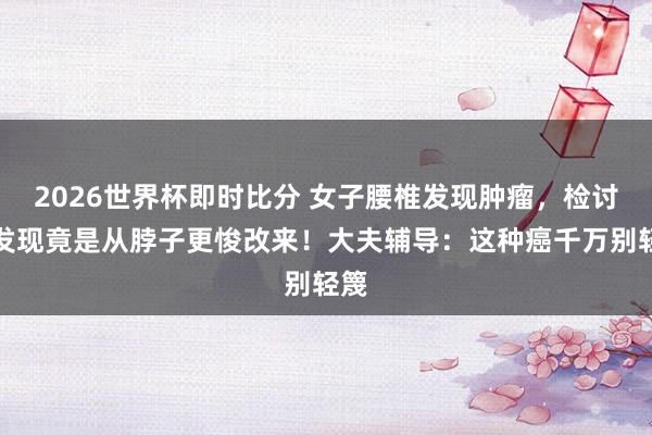 2026世界杯即时比分 女子腰椎发现肿瘤,检讨后发现竟是从脖子更悛改来!大夫辅导:这种癌千万别轻篾