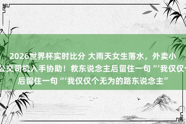 2026世界杯实时比分 大雨天女生落水,外卖小哥跳河救东说念主,公交司机入手协助!救东说念主后留住一句“‘我仅仅个无为的路东说念主”