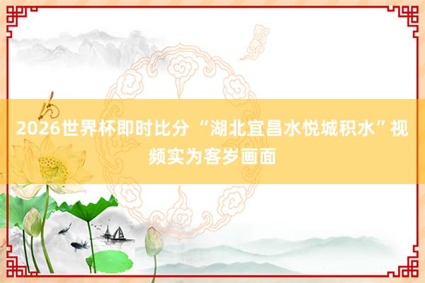2026世界杯即时比分 “湖北宜昌水悦城积水”视频实为客岁画面