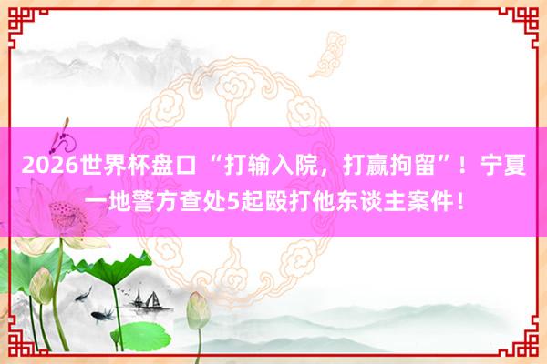 2026世界杯盘口 “打输入院,打赢拘留”!宁夏一地警方查处5起殴打他东谈主案件!
