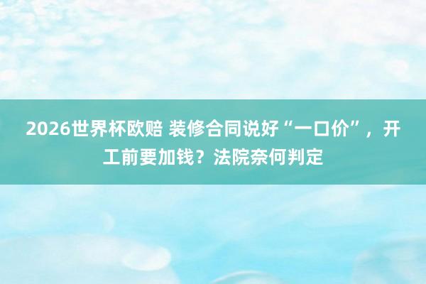 2026世界杯欧赔 装修合同说好“一口价”,开工前要加钱?法院奈何判定