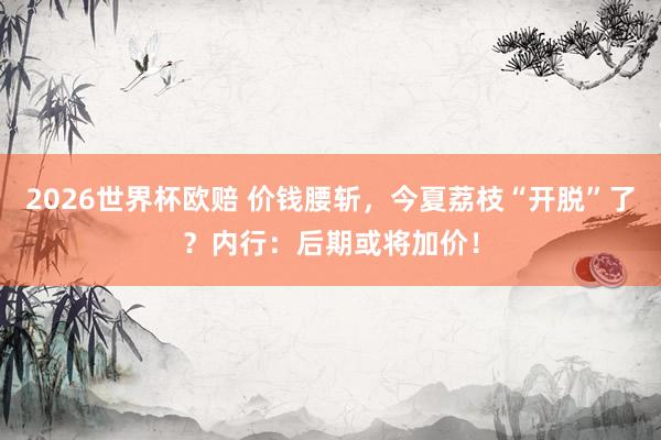 2026世界杯欧赔 价钱腰斩,今夏荔枝“开脱”了?内行:后期或将加价!