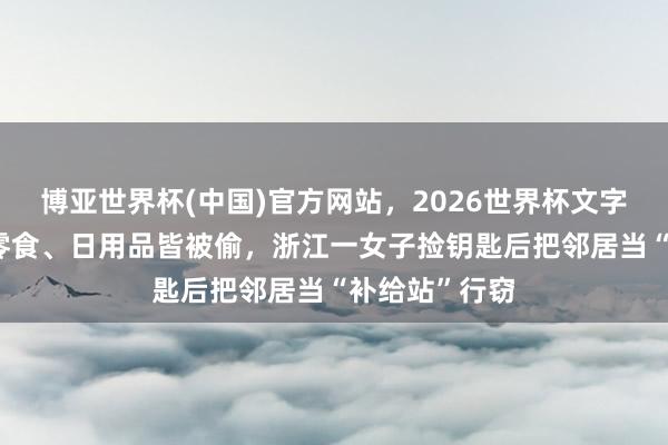 博亚世界杯(中国)官方网站,2026世界杯文字直播 首饰、零食、日用品皆被偷,浙江一女子捡钥匙后把邻居当“补给站”行窃