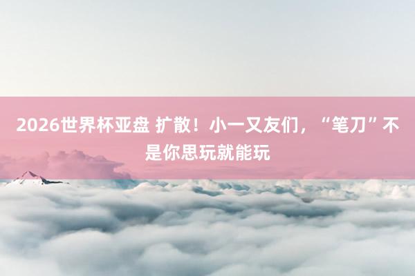2026世界杯亚盘 扩散！小一又友们，“笔刀”不是你思玩就能玩