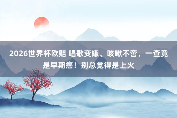 2026世界杯欧赔 唱歌变嫌、咳嗽不啻,一查竟是早期癌!别总觉得是上火
