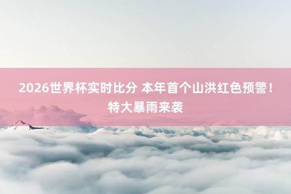 2026世界杯实时比分 本年首个山洪红色预警!特大暴雨来袭