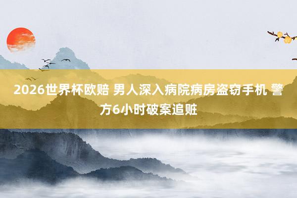 2026世界杯欧赔 男人深入病院病房盗窃手机 警方6小时破案追赃