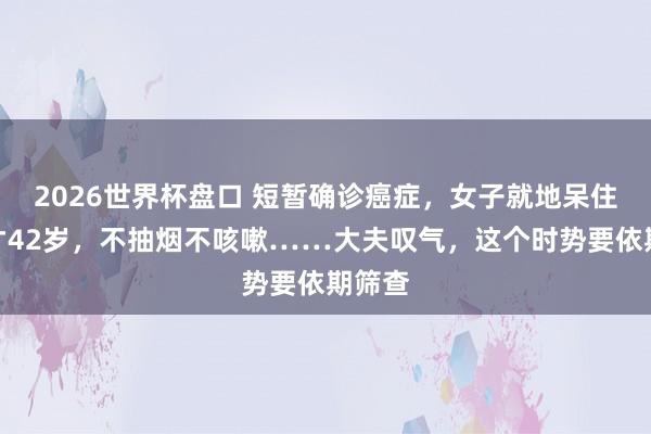 2026世界杯盘口 短暂确诊癌症,女子就地呆住:我才42岁,不抽烟不咳嗽……大夫叹气,这个时势要依期筛查