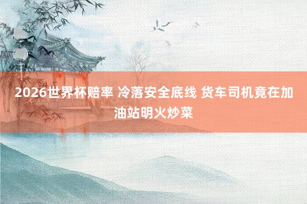 2026世界杯赔率 冷落安全底线 货车司机竟在加油站明火炒菜