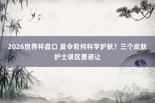 2026世界杯盘口 夏令若何科学护肤?三个皮肤护士误区要避让