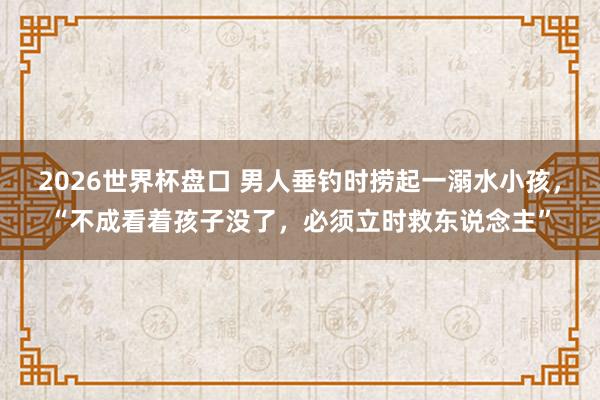 2026世界杯盘口 男人垂钓时捞起一溺水小孩,“不成看着孩子没了,必须立时救东说念主”