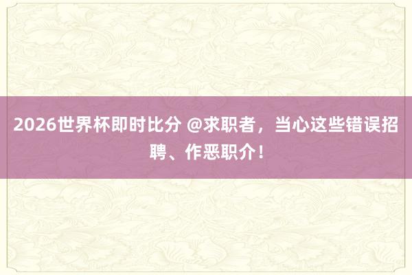 2026世界杯即时比分 @求职者,当心这些错误招聘、作恶职介!