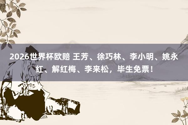 2026世界杯欧赔 王芳、徐巧林、李小明、姚永红、解红梅、李来松，毕生免票！