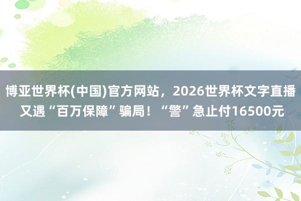 博亚世界杯(中国)官方网站，2026世界杯文字直播 又遇“百万保障”骗局！“警”急止付16500元