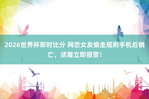 2026世界杯即时比分 网恋女友偷走规则手机后销亡，<a href=