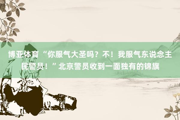 博亚体育 “你服气大圣吗?不!我服气东说念主民警员!”北京警员收到一面独有的锦旗