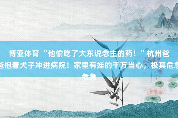 博亚体育 “他偷吃了大东说念主的药!”杭州爸爸抱着犬子冲进病院!家里有娃的千万当心,极其危急