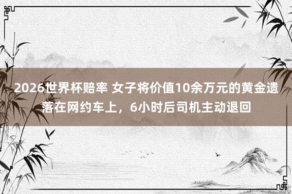 2026世界杯赔率 女子将价值10余万元的黄金遗落在网约车上,6小时后司机主动退回