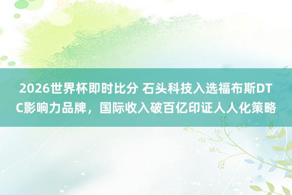 2026世界杯即时比分 石头科技入选福布斯DTC影响力品牌,国际收入破百亿印证人人化策略