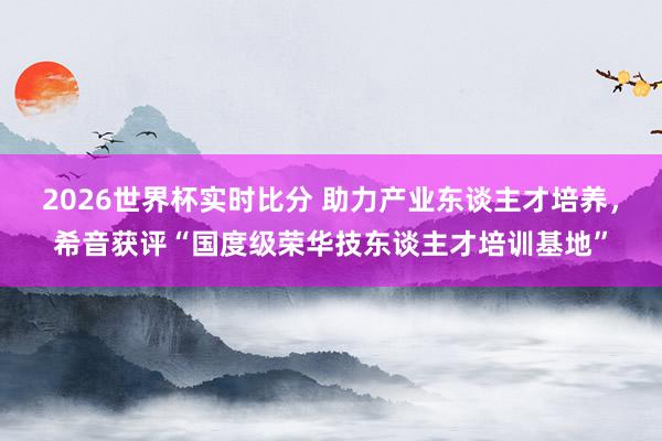 2026世界杯实时比分 助力产业东谈主才培养,希音获评“国度级荣华技东谈主才培训基地”