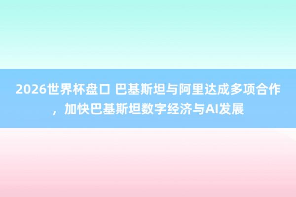 2026世界杯盘口 巴基斯坦与阿里达成多项合作,加快巴基斯坦数字经济与AI发展