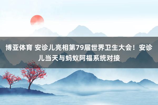 博亚体育 安诊儿亮相第79届世界卫生大会!安诊儿当天与蚂蚁阿福系统对接