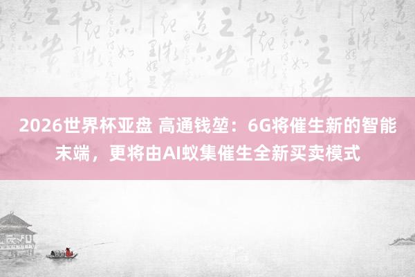 2026世界杯亚盘 高通钱堃:6G将催生新的智能末端,更将由AI蚁集催生全新买卖模式