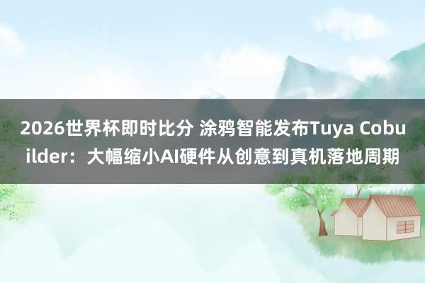 2026世界杯即时比分 涂鸦智能发布Tuya Cobuilder:大幅缩小AI硬件从创意到真机落地周期