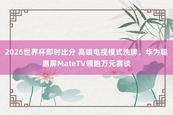 2026世界杯即时比分 高端电视模式洗牌，华为聪惠屏MateTV领跑万元赛谈