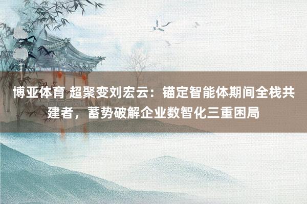 博亚体育 超聚变刘宏云：锚定智能体期间全栈共建者，蓄势破解企业数智化三重困局