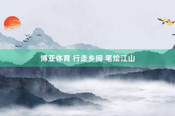 博亚体育 行走乡间 笔绘江山