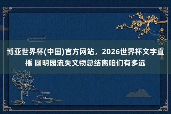博亚世界杯(中国)官方网站,2026世界杯文字直播 圆明园流失文物总结离咱们有多远