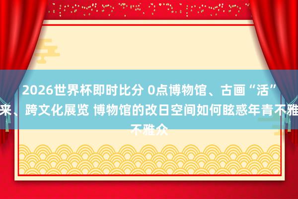 2026世界杯即时比分 0点博物馆、古画“活”起来、跨文化展览 博物馆的改日空间如何眩惑年青不雅众