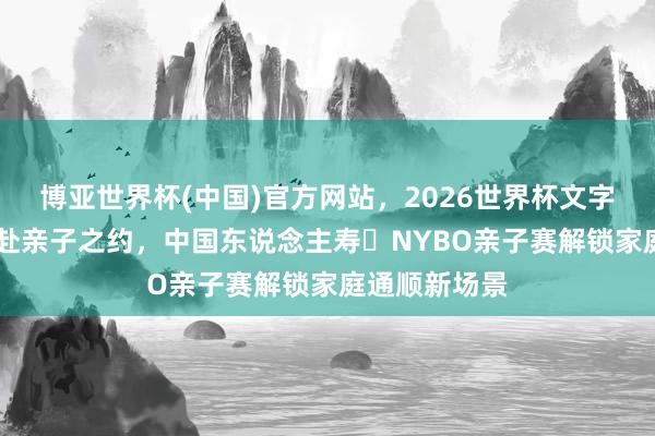 博亚世界杯(中国)官方网站,2026世界杯文字直播 以篮球赴亲子之约,中国东说念主寿・NYBO亲子赛解锁家庭通顺新场景