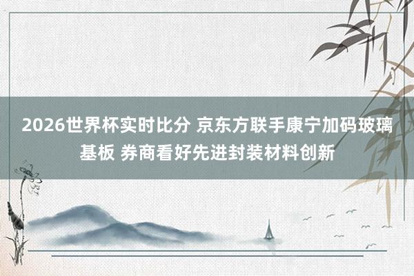 2026世界杯实时比分 京东方联手康宁加码玻璃基板 券商看好先进封装材料创新