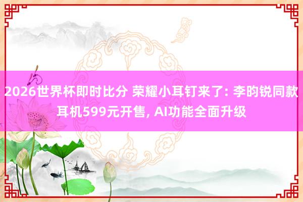 2026世界杯即时比分 荣耀小耳钉来了: 李昀锐同款耳机599元开售, AI功能全面升级