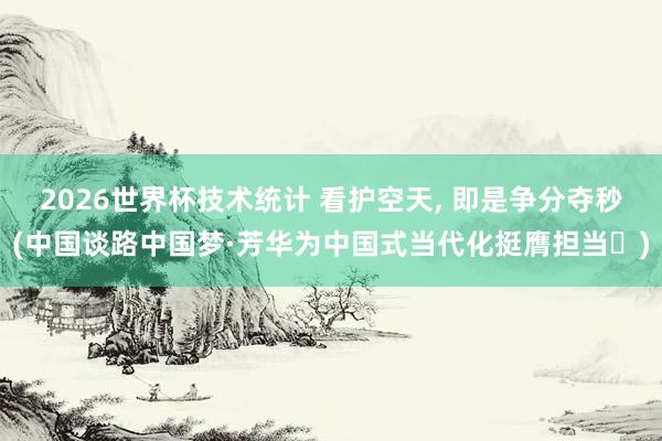 2026世界杯技术统计 看护空天, 即是争分夺秒(中国谈路中国梦·芳华为中国式当代化挺膺担当㊻)