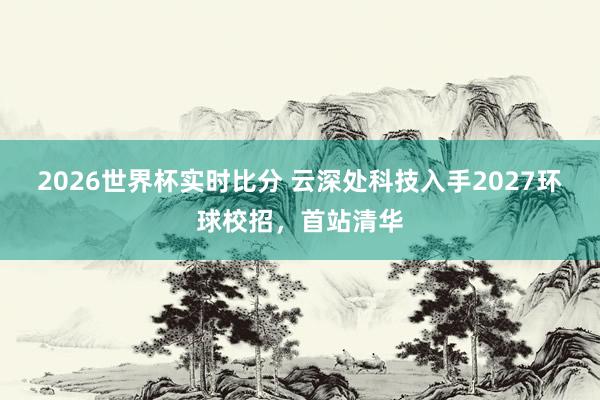 2026世界杯实时比分 云深处科技入手2027环球校招，首站清华