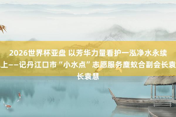 2026世界杯亚盘 以芳华力量看护一泓净水永续北上——记丹江口市“小水点”志愿服务麇蚁合副会长袁慧