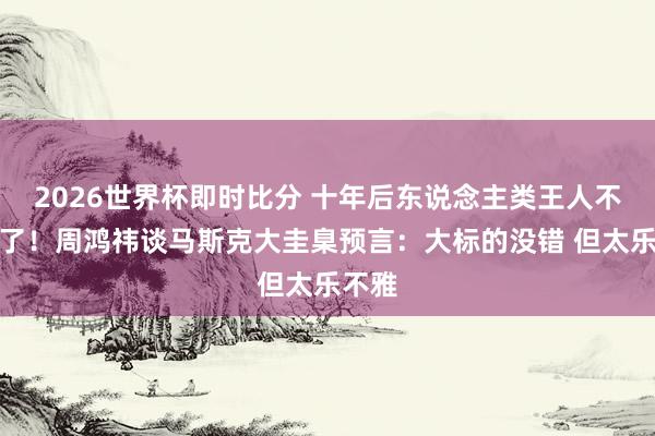 2026世界杯即时比分 十年后东说念主类王人不开车了!周鸿祎谈马斯克大圭臬预言:大标的没错 但太乐不雅