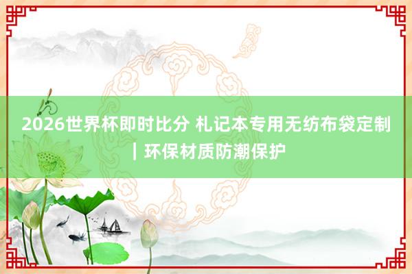 2026世界杯即时比分 札记本专用无纺布袋定制|环保材质防潮保护