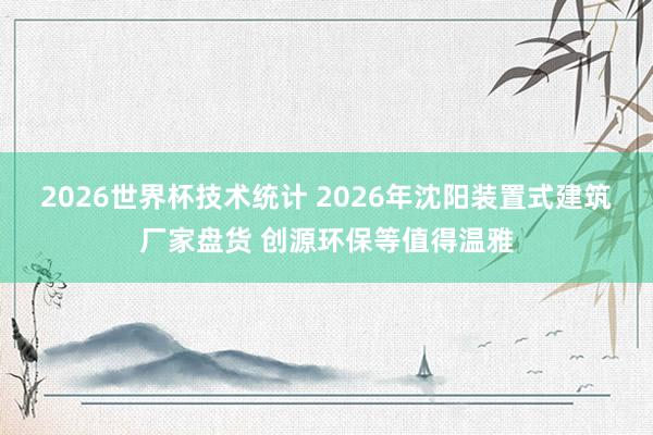 2026世界杯技术统计 2026年沈阳装置式建筑厂家盘货 创源环保等值得温雅