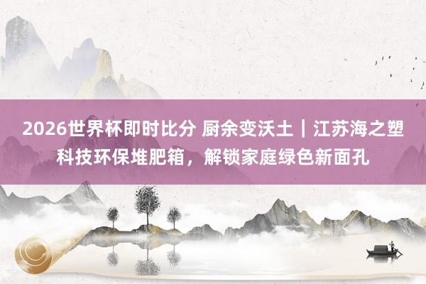 2026世界杯即时比分 厨余变沃土|江苏海之塑科技环保堆肥箱,解锁家庭绿色新面孔