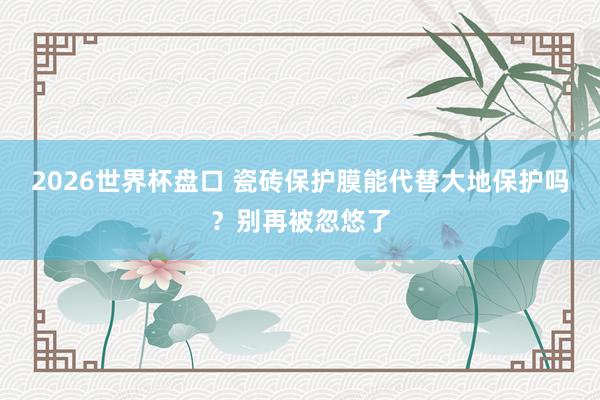 2026世界杯盘口 瓷砖保护膜能代替大地保护吗?别再被忽悠了