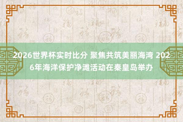 2026世界杯实时比分 聚焦共筑美丽海湾 2026年海洋保护净滩活动在秦皇岛举办