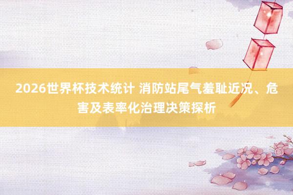 2026世界杯技术统计 消防站尾气羞耻近况、危害及表率化治理决策探析