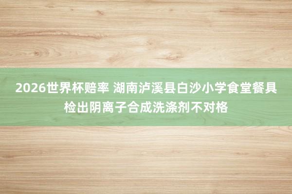2026世界杯赔率 湖南泸溪县白沙小学食堂餐具检出阴离子合成洗涤剂不对格