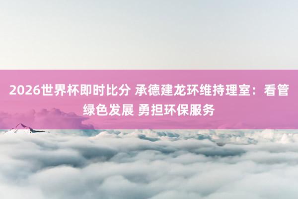 2026世界杯即时比分 承德建龙环维持理室:看管绿色发展 勇担环保服务