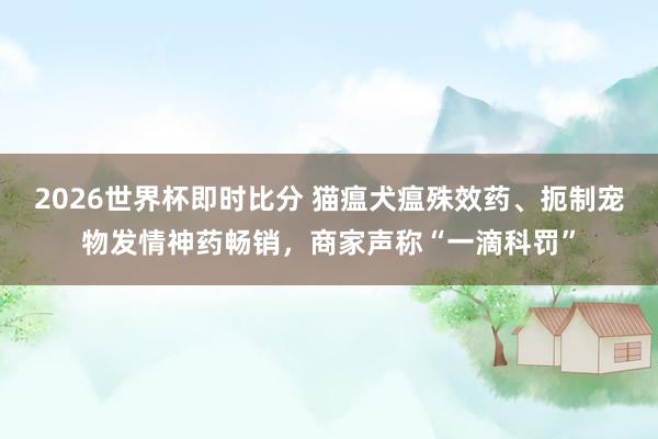 2026世界杯即时比分 猫瘟犬瘟殊效药、扼制宠物发情神药畅销,商家声称“一滴科罚”