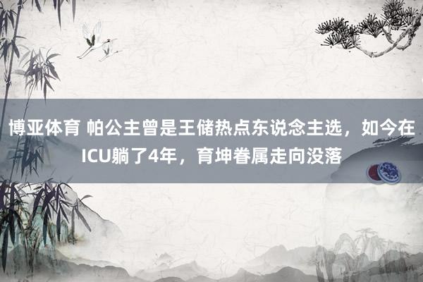 博亚体育 帕公主曾是王储热点东说念主选,如今在ICU躺了4年,育坤眷属走向没落